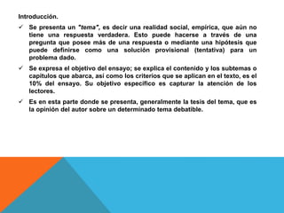 Introducción.
 Se presenta un "tema", es decir una realidad social, empírica, que aún no
tiene una respuesta verdadera. Esto puede hacerse a través de una
pregunta que posee más de una respuesta o mediante una hipótesis que
puede definirse como una solución provisional (tentativa) para un
problema dado.
 Se expresa el objetivo del ensayo; se explica el contenido y los subtemas o
capítulos que abarca, así como los criterios que se aplican en el texto, es el
10% del ensayo. Su objetivo específico es capturar la atención de los
lectores.
 Es en esta parte donde se presenta, generalmente la tesis del tema, que es
la opinión del autor sobre un determinado tema debatible.
 