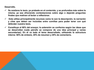 Desarrollo.
 Se sostiene la tesis, ya probada en el contenido, y se profundiza más sobre la
misma, ya sea ofreciendo contestaciones sobre algo o dejando preguntas
finales que motiven al lector a reflexionar.
 Esta utiliza principalmente recursos como lo son la descripción, la narración
y citas que deben ser incluidas entre comillas para poder tener con qué
defender nuestra tesis.
 Constituye el 80% del ensayo; la extensión se conforma según las ideas que
se desarrollan (cada párrafo se compone de una idea principal y varias
secundarias). En él va todo el tema desarrollado, utilizando la estructura
interna: 60% de síntesis, 20% de resumen y 20% de comentario.
 