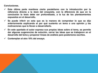 Conclusiones.
 Esta última parte mantiene cierto paralelismo con la introducción por la
referencia directa a la tesis del ensayista, con la diferencia de que en la
conclusión la tesis debe ser profundizada, a la luz de los planteamientos
expuestos en el desarrollo.
 Se puede inferir en esta que es la manera de comprobar lo que se dijo
anteriormente explicando el por qué sustenta un tema o una opinión y las
motivaciones que lo llevan a desarrollarlo.
 En este apartado el autor expresa sus propias ideas sobre el tema, se permite
dar algunas sugerencias de solución, cerrar las ideas que se trabajaron en el
desarrollo del tema y proponer líneas de análisis para posteriores escritos.
 Contemplan el otro 10% del ensayo.
 