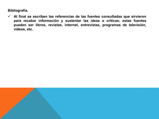 Bibliografía.
 Al final se escriben las referencias de las fuentes consultadas que sirvieron
para recabar información y sustentar las ideas o críticas; estas fuentes
pueden ser libros, revistas, internet, entrevistas, programas de televisión,
videos, etc.
 