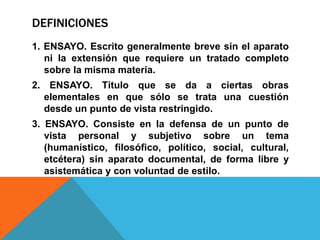 DEFINICIONES
1. ENSAYO. Escrito generalmente breve sin el aparato
ni la extensión que requiere un tratado completo
sobre la misma materia.
2. ENSAYO. Título que se da a ciertas obras
elementales en que sólo se trata una cuestión
desde un punto de vista restringido.
3. ENSAYO. Consiste en la defensa de un punto de
vista personal y subjetivo sobre un tema
(humanístico, filosófico, político, social, cultural,
etcétera) sin aparato documental, de forma libre y
asistemática y con voluntad de estilo.
 