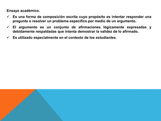 Ensayo académico.
 Es una forma de composición escrita cuyo propósito es intentar responder una
pregunta o resolver un problema específico por medio de un argumento.
 El argumento es un conjunto de afirmaciones lógicamente expresadas y
debidamente respaldadas que intenta demostrar la validez de lo afirmado.
 Es utilizado especialmente en el contexto de los estudiantes.
 