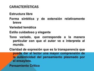 CARACTERÍSTICAS
Estructura libre
Forma sintética y de extensión relativamente
breve
Variedad temática
Estilo cuidadoso y elegante
Tono variado, que corresponde a la manera
particular con que el autor ve e interpreta al
mundo.
Claridad de expresión que es la transparencia que
puede dar al lector una mayor comprensión de
la autenticidad del pensamiento plasmado por
el ensayista.
Pensamiento Crítico
 