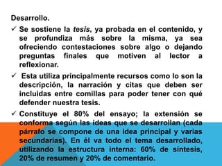 Desarrollo.
 Se sostiene la tesis, ya probada en el contenido, y
se profundiza más sobre la misma, ya sea
ofreciendo contestaciones sobre algo o dejando
preguntas finales que motiven al lector a
reflexionar.
 Esta utiliza principalmente recursos como lo son la
descripción, la narración y citas que deben ser
incluidas entre comillas para poder tener con qué
defender nuestra tesis.
 Constituye el 80% del ensayo; la extensión se
conforma según las ideas que se desarrollan (cada
párrafo se compone de una idea principal y varias
secundarias). En él va todo el tema desarrollado,
utilizando la estructura interna: 60% de síntesis,
20% de resumen y 20% de comentario.
 