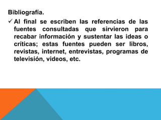 Bibliografía.
 Al final se escriben las referencias de las
fuentes consultadas que sirvieron para
recabar información y sustentar las ideas o
críticas; estas fuentes pueden ser libros,
revistas, internet, entrevistas, programas de
televisión, videos, etc.
 