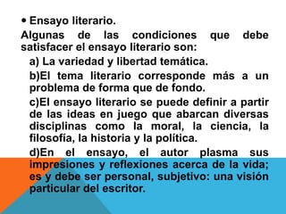  Ensayo literario.
Algunas de las condiciones que debe
satisfacer el ensayo literario son:
a) La variedad y libertad temática.
b)El tema literario corresponde más a un
problema de forma que de fondo.
c)El ensayo literario se puede definir a partir
de las ideas en juego que abarcan diversas
disciplinas como la moral, la ciencia, la
filosofía, la historia y la política.
d)En el ensayo, el autor plasma sus
impresiones y reflexiones acerca de la vida;
es y debe ser personal, subjetivo: una visión
particular del escritor.
 