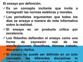 El ensayo por definición.
 Es un concepto incitante que invita a
transgredir las normas estéticas y morales.
 Los periodistas argumentan que todos los
días se ensaya a manera de nota informativa
sobre la realidad.
 El ensayo es un producto crítico por
excelencia.
 Los filósofos defienden el ensayo como una
forma de expresión real de las
manifestaciones filosóficas, llámese tratado,
discurso o réplica.
 El ensayo no puede ser definido en un solo
concepto, las diferentes disciplinas lo
 