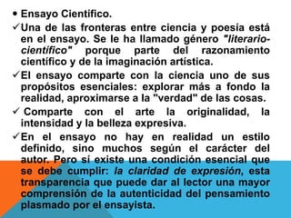  Ensayo Científico.
Una de las fronteras entre ciencia y poesía está
en el ensayo. Se le ha llamado género "literario-
científico" porque parte del razonamiento
científico y de la imaginación artística.
El ensayo comparte con la ciencia uno de sus
propósitos esenciales: explorar más a fondo la
realidad, aproximarse a la "verdad" de las cosas.
 Comparte con el arte la originalidad, la
intensidad y la belleza expresiva.
En el ensayo no hay en realidad un estilo
definido, sino muchos según el carácter del
autor. Pero sí existe una condición esencial que
se debe cumplir: la claridad de expresión, esta
transparencia que puede dar al lector una mayor
comprensión de la autenticidad del pensamiento
plasmado por el ensayista.
 