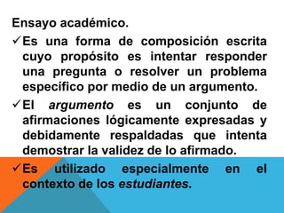 Ensayo académico.
Es una forma de composición escrita
cuyo propósito es intentar responder
una pregunta o resolver un problema
específico por medio de un argumento.
El argumento es un conjunto de
afirmaciones lógicamente expresadas y
debidamente respaldadas que intenta
demostrar la validez de lo afirmado.
Es utilizado especialmente en el
contexto de los estudiantes.
 