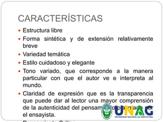 CARACTERÍSTICAS
 Estructura libre
 Forma sintética y de extensión relativamente
breve
 Variedad temática
 Estilo cuidadoso y elegante
 Tono variado, que corresponde a la manera
particular con que el autor ve e interpreta al
mundo.
 Claridad de expresión que es la transparencia
que puede dar al lector una mayor comprensión
de la autenticidad del pensamiento plasmado por
el ensayista.
 