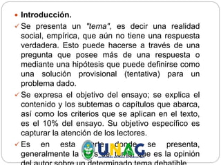  Introducción.
 Se presenta un "tema", es decir una realidad
social, empírica, que aún no tiene una respuesta
verdadera. Esto puede hacerse a través de una
pregunta que posee más de una respuesta o
mediante una hipótesis que puede definirse como
una solución provisional (tentativa) para un
problema dado.
 Se expresa el objetivo del ensayo; se explica el
contenido y los subtemas o capítulos que abarca,
así como los criterios que se aplican en el texto,
es el 10% del ensayo. Su objetivo específico es
capturar la atención de los lectores.
 Es en esta parte donde se presenta,
generalmente la tesis del tema, que es la opinión
 
