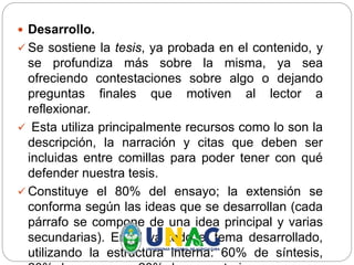  Desarrollo.
 Se sostiene la tesis, ya probada en el contenido, y
se profundiza más sobre la misma, ya sea
ofreciendo contestaciones sobre algo o dejando
preguntas finales que motiven al lector a
reflexionar.
 Esta utiliza principalmente recursos como lo son la
descripción, la narración y citas que deben ser
incluidas entre comillas para poder tener con qué
defender nuestra tesis.
 Constituye el 80% del ensayo; la extensión se
conforma según las ideas que se desarrollan (cada
párrafo se compone de una idea principal y varias
secundarias). En él va todo el tema desarrollado,
utilizando la estructura interna: 60% de síntesis,
 
