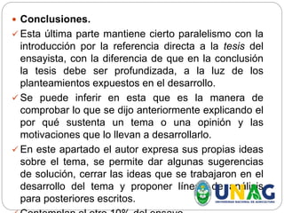  Conclusiones.
 Esta última parte mantiene cierto paralelismo con la
introducción por la referencia directa a la tesis del
ensayista, con la diferencia de que en la conclusión
la tesis debe ser profundizada, a la luz de los
planteamientos expuestos en el desarrollo.
 Se puede inferir en esta que es la manera de
comprobar lo que se dijo anteriormente explicando el
por qué sustenta un tema o una opinión y las
motivaciones que lo llevan a desarrollarlo.
 En este apartado el autor expresa sus propias ideas
sobre el tema, se permite dar algunas sugerencias
de solución, cerrar las ideas que se trabajaron en el
desarrollo del tema y proponer líneas de análisis
para posteriores escritos.
 