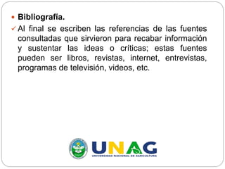  Bibliografía.
 Al final se escriben las referencias de las fuentes
consultadas que sirvieron para recabar información
y sustentar las ideas o críticas; estas fuentes
pueden ser libros, revistas, internet, entrevistas,
programas de televisión, videos, etc.
 