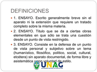 DEFINICIONES
 1. ENSAYO. Escrito generalmente breve sin el
aparato ni la extensión que requiere un tratado
completo sobre la misma materia.
 2. ENSAYO. Título que se da a ciertas obras
elementales en que sólo se trata una cuestión
desde un punto de vista restringido.
 3. ENSAYO. Consiste en la defensa de un punto
de vista personal y subjetivo sobre un tema
(humanístico, filosófico, político, social, cultural,
etcétera) sin aparato documental, de forma libre y
asistemática y con voluntad de estilo.
 