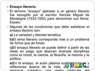  Ensayo literario.
 El término "ensayo" aplicado a un género literario
fue escogido por el escritor francés Miguel de
Montaigne (1533-1592) para denominar sus libros:
Essais.
 Algunas de las condiciones que debe satisfacer el
ensayo literario son:
a) La variedad y libertad temática.
b)El tema literario corresponde más a un problema
de forma que de fondo.
c)El ensayo literario se puede definir a partir de las
ideas en juego que abarcan diversas disciplinas
como la moral, la ciencia, la filosofía, la historia y la
política.
e)En el ensayo, el autor plasma sus impresiones y
reflexiones acerca de la vida; es y debe ser
 