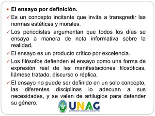  El ensayo por definición.
 Es un concepto incitante que invita a transgredir las
normas estéticas y morales.
 Los periodistas argumentan que todos los días se
ensaya a manera de nota informativa sobre la
realidad.
 El ensayo es un producto crítico por excelencia.
 Los filósofos defienden el ensayo como una forma de
expresión real de las manifestaciones filosóficas,
llámese tratado, discurso o réplica.
 El ensayo no puede ser definido en un solo concepto,
las diferentes disciplinas lo adecuan a sus
necesidades, y se valen de artilugios para defender
su género.
 
