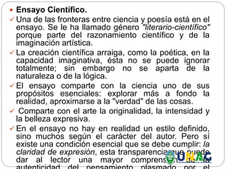  Ensayo Científico.
 Una de las fronteras entre ciencia y poesía está en el
ensayo. Se le ha llamado género "literario-científico"
porque parte del razonamiento científico y de la
imaginación artística.
 La creación científica arraiga, como la poética, en la
capacidad imaginativa, ésta no se puede ignorar
totalmente; sin embargo no se aparta de la
naturaleza o de la lógica.
 El ensayo comparte con la ciencia uno de sus
propósitos esenciales: explorar más a fondo la
realidad, aproximarse a la "verdad" de las cosas.
 Comparte con el arte la originalidad, la intensidad y
la belleza expresiva.
 En el ensayo no hay en realidad un estilo definido,
sino muchos según el carácter del autor. Pero sí
existe una condición esencial que se debe cumplir: la
claridad de expresión, esta transparencia que puede
dar al lector una mayor comprensión de la
 