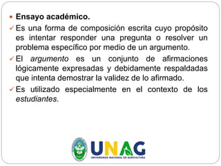  Ensayo académico.
 Es una forma de composición escrita cuyo propósito
es intentar responder una pregunta o resolver un
problema específico por medio de un argumento.
 El argumento es un conjunto de afirmaciones
lógicamente expresadas y debidamente respaldadas
que intenta demostrar la validez de lo afirmado.
 Es utilizado especialmente en el contexto de los
estudiantes.
 