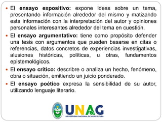  El ensayo expositivo: expone ideas sobre un tema,
presentando información alrededor del mismo y matizando
esta información con la interpretación del autor y opiniones
personales interesantes alrededor del tema en cuestión.
 El ensayo argumentativo: tiene como propósito defender
una tesis con argumentos que pueden basarse en citas o
referencias, datos concretos de experiencias investigativas,
alusiones históricas, políticas, u otras, fundamentos
epistemológicos.
 El ensayo crítico: describre o analiza un hecho, fenómeno,
obra o situación, emitiendo un juicio ponderado.
 El ensayo poético expresa la sensibilidad de su autor,
utilizando lenguaje literario.
 