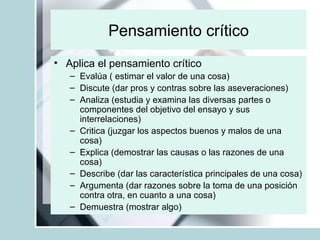Pensamiento crítico Aplica el pensamiento crítico Evalúa ( estimar el valor de una cosa) Discute (dar pros y contras sobre las aseveraciones)  Analiza (estudia y examina las diversas partes o componentes del objetivo del ensayo y sus interrelaciones) Critica (juzgar los aspectos buenos y malos de una cosa) Explica (demostrar las causas o las razones de una cosa) Describe (dar las característica principales de una cosa)  Argumenta (dar razones sobre la toma de una posición contra otra, en cuanto a una cosa) Demuestra (mostrar algo)  
