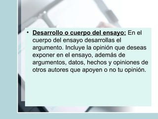 Desarrollo o cuerpo del ensayo:  En el cuerpo del ensayo desarrollas el argumento. Incluye la opinión que deseas exponer en el ensayo, además de argumentos, datos, hechos y opiniones de otros autores que apoyen o no tu opinión.  