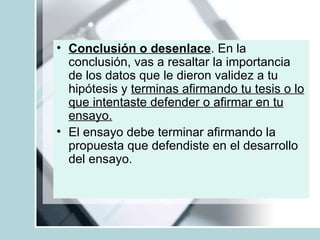 Conclusión o desenlace . En la conclusión, vas a resaltar la importancia de los datos que le dieron validez a tu hipótesis y  terminas afirmando tu tesis o lo que intentaste defender o afirmar en tu ensayo. El ensayo debe terminar afirmando la propuesta que defendiste en el desarrollo del ensayo.   