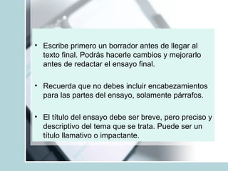 Escribe primero un borrador antes de llegar al texto final. Podrás hacerle cambios y mejorarlo antes de redactar el ensayo final. Recuerda que no debes incluir encabezamientos para las partes del ensayo, solamente párrafos. El título del ensayo debe ser breve, pero preciso y descriptivo del tema que se trata. Puede ser un título llamativo o impactante. 