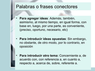 Palabras o frases conectores Para agregar ideas : Además, también, asimismo, al mismo tiempo, en igual forma, con base en, luego, por una parte, es conveniente, (preciso, oportuno, necesario, etc) Para introducir ideas opuestas : Sin embargo, no obstante, de otro modo, por lo contrario, en oposición Para introducir otro tema:  Concerniente a, de acuerdo con, con referencia a, en cuanto a, respecto a, acerca de, sobre, referente a. 