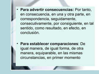 Para advertir consecuencias:  Por tanto, en consecuencia, en una y otra parte, en correspondencia, seguidamente, consecutivamente, por consiguiente, en tal sentido, como resultado, en efecto, en conclusión. Para establecer comparaciones : De igual manera, de igual forma, de otra manera, equiparable, en las mismas circunstancias, en primer momento 