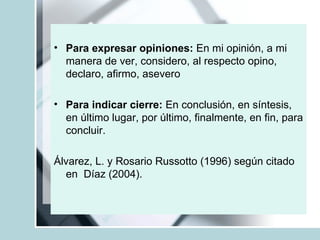 Para expresar opiniones:  En mi opinión, a mi manera de ver, considero, al respecto opino, declaro, afirmo, asevero Para indicar cierre:  En conclusión, en síntesis, en último lugar, por último, finalmente, en fin, para concluir. Álvarez, L. y Rosario Russotto (1996) según citado en  Díaz (2004). 