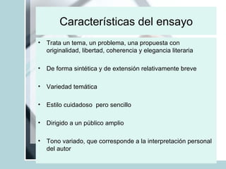 Características del ensayo Trata un tema, un problema, una propuesta con originalidad, libertad, coherencia y elegancia literaria De forma sintética y de extensión relativamente breve  Variedad temática  Estilo cuidadoso  pero sencillo Dirigido a un público amplio  Tono variado, que corresponde a la interpretación personal del autor 