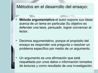 Métodos en el desarrollo del ensayo:  Método argumentativo- el autor expone sus ideas acerca de un tema en particular.Su objetivo es defender una tesis, persuadir, lograr convencer al lector.  Decimos argumentativo, porque el propósito del ensayo es responder una pregunta o resolver un problema específico por medio de un argumento. Un argumento es una afirmación que está respaldada por unos datos o información tomados de lecturas y como resultado de una investigación.  