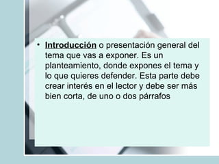 Introducción  o presentación general del tema que vas a exponer. Es un planteamiento, donde expones el tema y lo que quieres defender. Esta parte debe crear interés en el lector y debe ser más bien corta, de uno o dos párrafos  