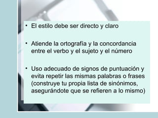 El estilo debe ser directo y claro Atiende la ortografía y la concordancia entre el verbo y el sujeto y el número Uso adecuado de signos de puntuación y evita repetir las mismas palabras o frases (construye tu propia lista de sinónimos, asegurándote que se refieren a lo mismo) 