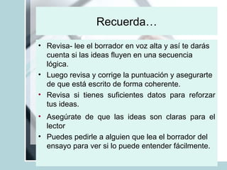 Recuerda… Revisa- lee el borrador en voz alta y así te darás cuenta si las ideas fluyen en una secuencia lógica. Luego revisa y corrige la puntuación y asegurarte de que está escrito de forma coherente.  Revisa si tienes suficientes datos para reforzar tus ideas. Asegúrate de que las ideas son claras para el lector Puedes pedirle a alguien que lea el borrador del ensayo para ver si lo puede entender fácilmente.   