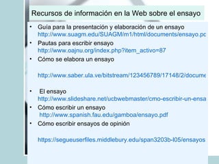Recursos de información en la Web sobre el ensayo Guía para la presentación y elaboración de un ensayo http://www.suagm.edu/SUAGM/m1/html/documents/ensayo.pdf Pautas para escribir ensayo http://www.oajnu.org/index.php?item_activo=87 Cómo se elabora un ensayo http://www.saber.ula.ve/bitstream/123456789/17148/2/documento2.pdf   El ensayo http://www.slideshare.net/ucbwebmaster/cmo-escribir-un-ensayo/ Cómo escribir un ensayo   http://www.spanish.fau.edu/gamboa/ensayo.pdf Cómo escribir ensayos de opinión https://segueuserfiles.middlebury.edu/span3203b-l05/ensayos.pdf 
