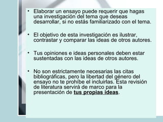 Elaborar un ensayo puede requerir que hagas una investigación del tema que deseas desarrollar, si no estás familiarizado con el tema. El objetivo de esta investigación es ilustrar, contrastar y comparar las ideas de otros autores.  Tus opiniones e ideas personales deben estar sustentadas con las ideas de otros autores. No son estrictamente necesarias las citas bibliográficas, pero la libertad del género del ensayo no te prohíbe el incluirlas. Esta revisión de literatura servirá de marco para la presentación de  tus propias ideas .  