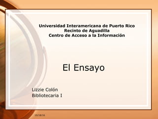10/18/16
Universidad Interamericana de Puerto Rico
Recinto de Aguadilla
Centro de Acceso a la Información
El Ensayo
Lizzie Colón
Bibliotecaria I
 