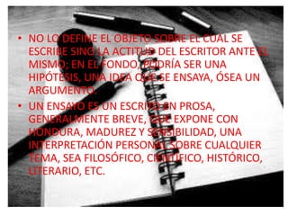 • NO LO DEFINE EL OBJETO SOBRE EL CUAL SE
  ESCRIBE SINO LA ACTITUD DEL ESCRITOR ANTE EL
  MISMO; EN EL FONDO, PODRÍA SER UNA
  HIPÓTESIS, UNA IDEA QUE SE ENSAYA, ÓSEA UN
  ARGUMENTO.
• UN ENSAYO ES UN ESCRITO EN PROSA,
  GENERALMENTE BREVE, QUE EXPONE CON
  HONDURA, MADUREZ Y SENSIBILIDAD, UNA
  INTERPRETACIÓN PERSONAL SOBRE CUALQUIER
  TEMA, SEA FILOSÓFICO, CIENTÍFICO, HISTÓRICO,
  LITERARIO, ETC.
 