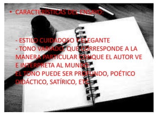 • CARACTERÍSTICAS DEL ENSAYO:



 - ESTILO CUIDADOSO Y ELEGANTE
 - TONO VARIADO, QUE CORRESPONDE A LA
 MANERA PARTICULAR CONQUE EL AUTOR VE
 E INTERPRETA AL MUNDO.
 EL TONO PUEDE SER PROFUNDO, POÉTICO
 DIDÁCTICO, SATÍRICO, ETC.
 