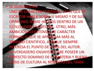 • SE CLASIFICA EN:
  UNO DE CARÁCTER PERSONAL, EN EL QUE EL
  ESCRITOR HABLA SOBRE SÍ MISMO Y DE SUS
  OPINIONES SOBRE HECHOS DENTRO DE UN
  ESTILO LIGERO Y NATURAL. OTRO, MÁS
  AMBICIOSO O EXTENSO, DE CARÁCTER
  FORMAL O QUE SE APROXIMA MÁS AL
  TRABAJO CIENTÍFICO, AUNQUE SIEMPRE
  INTERESA EL PUNTO DE VISTA DEL AUTOR.
  EL VERDADERO ENSAYISTA DEBE POSEER UN
  PERFECTO DOMINIO DE LA MATERIA Y BUENA
  DOSIS DE CULTURA AL RESPECTO DEL TEMA.
 