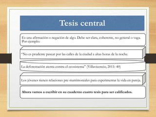Tesis central 
Es una afirmación o negación de algo. Debe ser clara, coherente, no general o vaga. 
Por ejemplo: 
“No es prudente pasear por las calles de la ciudad a altas horas de la noche. 
La deforestación atenta contra el ecosistema” (Villavicencio, 2011: 40) 
Los jóvenes tienen relaciones pre-matrimoniales para experimentar la vida en pareja. 
Ahora vamos a escribir en su cuaderno cuatro tesis para ser calificados. 
 