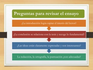 Preguntas para revisar el ensayo 
¿La introducción logra captar el interés del lector? 
¿La conclusión se relaciona con la tesis y recoge lo fundamental? 
¿Las ideas están claramente expresadas y son interesantes? 
La redacción, la ortografía, la puntuación ¿son adecuadas? 
