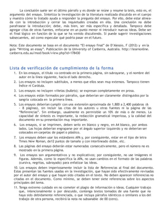 La conclusión suele ser el último párrafo y es donde se reúne y resume la tesis, esto es, el
argumento del ensayo. Sintetiza la investigación de la literatura realizada discutida en el cuerpo
y muestra cómo lo tratado ayuda a responder la pregunta del ensayo. Por ello, debe estar alinea-
da con la introducción y cerrar las inquietudes creadas en ella. Una conclusión no debe
parafrasear la introducción; debe, más bien, ser más específica y detallada. Tampoco debe
agregar citas de otras fuentes, enfocarse en un punto menor ni introducir nuevas ideas. Debe ser
el final lógico en función de lo que se ha venido discutiendo. Sí puede sugerir investigaciones
subsecuentes, así como especular qué podría pasar en el futuro.
Nota: Este documento se basa en el documento “El ensayo final” de D’Alessio, F (2012) y en la
guía “Writing an essay”. Publicación de la University of Canberra, Australia. http://learnonline.
canberra.edu.au/mod/book/view.php?id=178430
Lista de verificación de cumplimiento de la forma
1. En los ensayos, el título va centrado en la primera página, sin subrayarse, y el nombre del
autor en la línea siguiente, hacia el lado derecho.
2. Los ensayos no incluyen subtítulos, a menos que ellos sean muy extensos. Tampoco tienen
Índice ni Carátula.
3. Los ensayos no incluyen viñetas (bullets); se expresan completamente en prosa.
4. Los ensayos están formados por párrafos, que deberían ser claramente distinguidos por la
sangría colocada en la primera línea.
5. Los ensayos deberían cumplir con una extensión aproximada de 1,800 a 2,400 palabras (6
- 8 páginas), sin incluir las citas de los autores u otras fuentes ni la página de las
“Referencias”. Sin embargo, usualmente es permisible un 10% de más o de menos. La
capacidad de síntesis es importante, la redacción gramatical imperiosa, y la calidad del
documento en su presentación muy importante.
6. Los ensayos, si se imprimen, deben serlo en blanco y negro, en A4 blanco, por ambos
lados. Las hojas deberían engraparse por el ángulo superior izquierdo y no deberían ser
colocados en carpetas de papel o plástico.
7. Los ensayos deben usar los estándares APA y, por consiguiente, estar en el tipo de letra
Times New Roman, de12 puntos de tamaño y con interlineado doble, etc.
8. Las páginas del ensayo deberán estar numeradas consecutivamente, pero el número no es
mostrado en la primera página.
9. Los ensayos son argumentativos y no explicativos; por consiguiente, no use imágenes ni
figuras. Además, como lo especifica la APA, no usan cambios en el formato de las palabras
(cursiva, negritas, subrayado) para enfatizar las ideas.
10. Los ensayos deben imperiosamente incluir la lista de Referencias al final del documento.
Estas presentan las fuentes usadas en la investigación, que hayan sido efectivamente revisadas
por el autor del ensayo y que hayan sido citadas en el texto. No deben aparecer referencias no
citadas en el documento. Como mínimo, se deben tener siete referencias sobre los aspectos
principales del tema.
11. Tenga extremo cuidado en no cometer el plagio de información o ideas. Cualquier trabajo
que, intencionalmente o por descuido, contenga textos tomados de una fuente que no
haya sido debidamente referenciada, o que incluya párrafos idénticos o similares a los del
trabajo de otra persona, recibirá la nota no subsanable de 00 (cero).
 