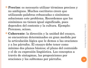  Preciso: es necesario utilizar términos precisos y
no ambiguos. Muchos escritores creen que
utilizando palabras rebuscadas o sinónimos
solucionan este problema. Recordemos que los
sinónimos no tienen igual significado, pues
dependen del contexto y la cultura. Ejemplo:
Perezoso, ocioso.
 Coherente: la dirección y la unidad del ensayo,
se encuentran determinados en gran medida por
la articulación lógica que le demos a las oraciones
y a los párrafos. El ensayo debe tener como
mínimo dos planos básicos; el plano del contenido
y el de su expresión lingüística. Los conceptos a
través de sintagmas, las proposiciones por
oraciones y los subtemas por párrafos.
Licda.C.GracielaParadaHerrera
10
 