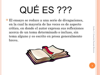 QUÉ ES ???
 El ensayo se reduce a una serie de divagaciones,
en la cual la mayoría de las veces es de aspecto
crítico, en donde el autor expresa sus reflexiones
acerca de un tema determinado o incluso, sin
tema alguno y es escrito en prosa generalmente
breve.
Licda.C.GracielaParadaHerrera
2
 