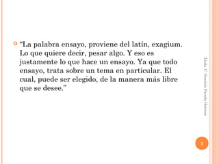  “La palabra ensayo, proviene del latín, exagium.
Lo que quiere decir, pesar algo. Y eso es
justamente lo que hace un ensayo. Ya que todo
ensayo, trata sobre un tema en particular. El
cual, puede ser elegido, de la manera más libre
que se desee.”
Licda.C.GracielaParadaHerrera
3
 