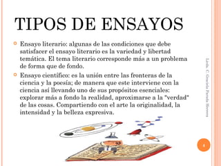 TIPOS DE ENSAYOS
 Ensayo literario: algunas de las condiciones que debe
satisfacer el ensayo literario es la variedad y libertad
temática. El tema literario corresponde más a un problema
de forma que de fondo.
 Ensayo científico: es la unión entre las fronteras de la
ciencia y la poesía; de manera que este interviene con la
ciencia así llevando uno de sus propósitos esenciales:
explorar más a fondo la realidad, aproximarse a la "verdad"
de las cosas. Compartiendo con el arte la originalidad, la
intensidad y la belleza expresiva.
Licda.C.GracielaParadaHerrera
4
 