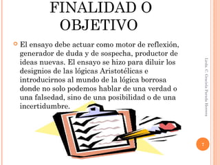 FINALIDAD O
OBJETIVO
 El ensayo debe actuar como motor de reflexión,
generador de duda y de sospecha, productor de
ideas nuevas. El ensayo se hizo para diluir los
designios de las lógicas Aristotélicas e
introducirnos al mundo de la lógica borrosa
donde no solo podemos hablar de una verdad o
una falsedad, sino de una posibilidad o de una
incertidumbre.
Licda.C.GracielaParadaHerrera
7
 